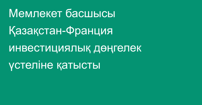 Мемлекет басшысы Қазақстан-Франция инвестициялық дөңгелек үстеліне қатысты