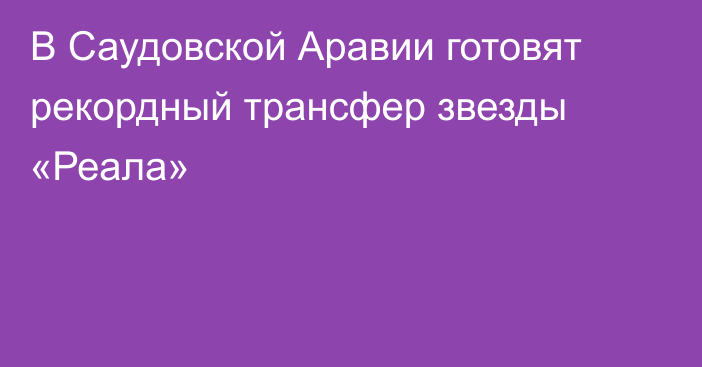 В Саудовской Аравии готовят рекордный трансфер звезды «Реала»