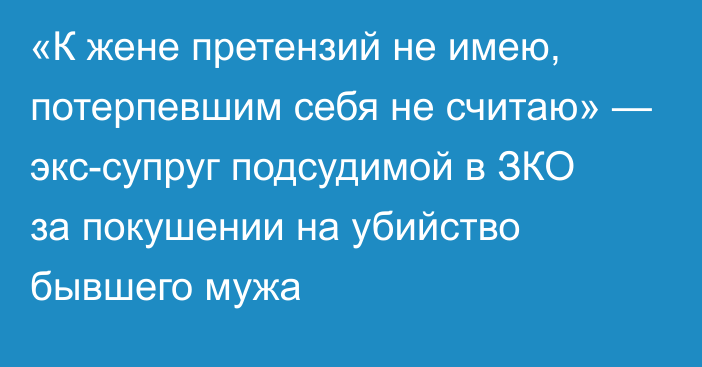 «К жене претензий не имею, потерпевшим себя не считаю» — экс-супруг подсудимой в ЗКО за покушении на убийство бывшего мужа