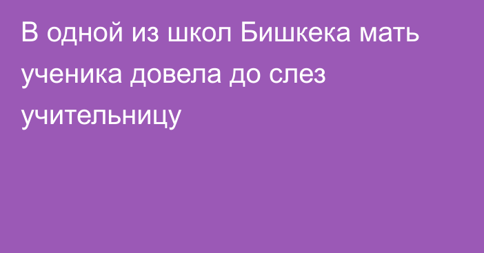 В одной из школ Бишкека мать ученика довела до слез учительницу