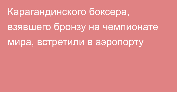 Карагандинского боксера, взявшего бронзу на чемпионате мира, встретили в аэропорту