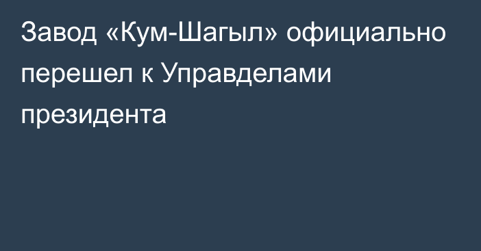 Завод «Кум-Шагыл» официально перешел к Управделами президента