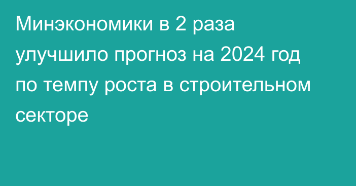 Минэкономики в 2 раза улучшило прогноз на 2024 год по темпу роста в строительном секторе