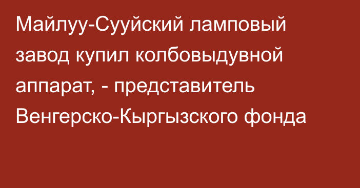 Майлуу-Сууйский ламповый завод купил колбовыдувной аппарат, - представитель Венгерско-Кыргызского фонда