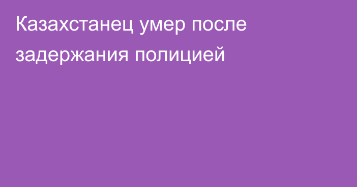 Казахстанец умер после задержания полицией