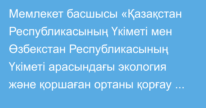 Мемлекет басшысы «Қазақстан Республикасының Үкіметі мен Өзбекстан Республикасының Үкіметі арасындағы экология және қоршаған ортаны қорғау саласындағы ынтымақтастық туралы келісімді ратификациялау туралы» Қазақстан Республикасының Заңына қол қойды