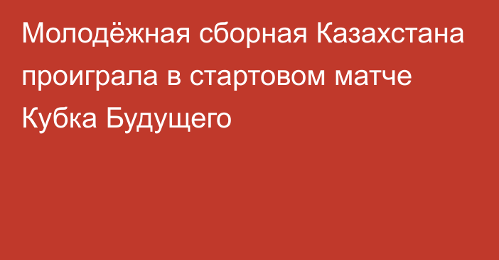 Молодёжная сборная Казахстана проиграла в стартовом матче Кубка Будущего