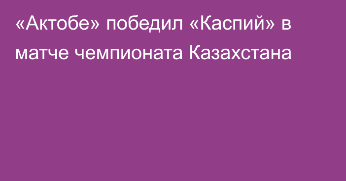 «Актобе» победил «Каспий» в матче чемпионата Казахстана