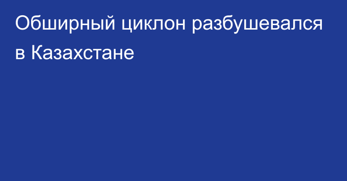 Обширный циклон разбушевался в Казахстане