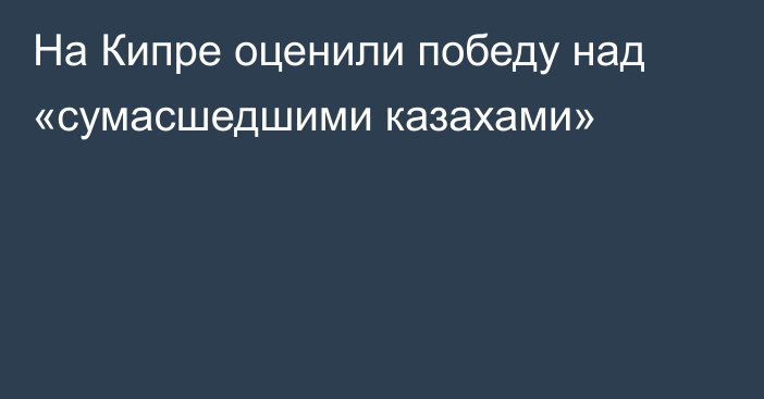 На Кипре оценили победу над «сумасшедшими казахами»