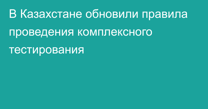 В Казахстане обновили правила проведения комплексного тестирования