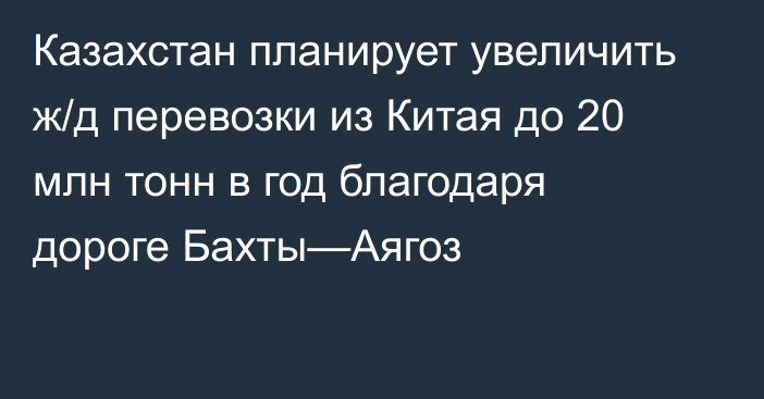 Казахстан планирует увеличить ж/д перевозки из Китая до 20 млн тонн в год благодаря дороге Бахты—Аягоз