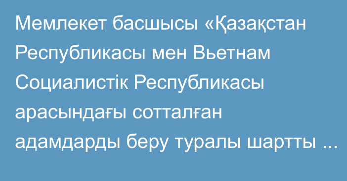 Мемлекет басшысы «Қазақстан Республикасы мен Вьетнам Социалистік Республикасы арасындағы сотталған адамдарды беру туралы шартты ратификациялау туралы» Қазақстан Республикасының Заңына қол қойды.