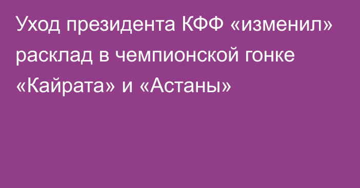 Уход президента КФФ «изменил» расклад в чемпионской гонке «Кайрата» и «Астаны»