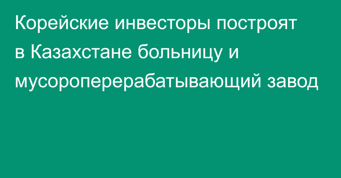 Корейские инвесторы построят в Казахстане больницу и мусороперерабатывающий завод