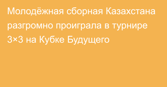 Молодёжная сборная Казахстана разгромно проиграла в турнире 3×3 на Кубке Будущего