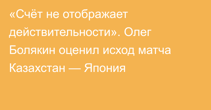 «Счёт не отображает действительности». Олег Болякин оценил исход матча Казахстан — Япония