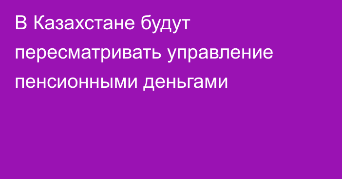 В Казахстане будут пересматривать управление пенсионными деньгами