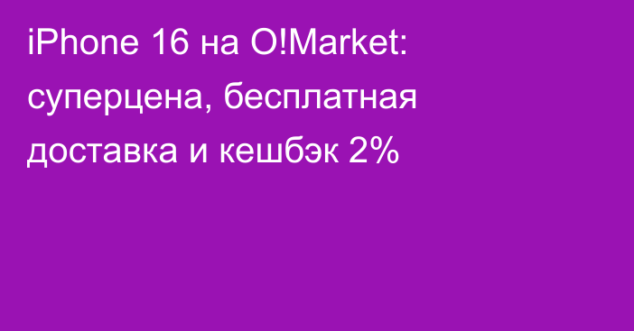 iPhone 16 на O!Market: суперцена, бесплатная доставка и кешбэк 2%