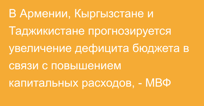 В Армении, Кыргызстане и Таджикистане прогнозируется увеличение дефицита бюджета в связи с повышением капитальных расходов, - МВФ