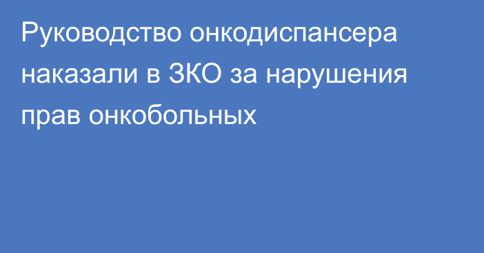 Руководство онкодиспансера наказали в ЗКО за нарушения прав онкобольных