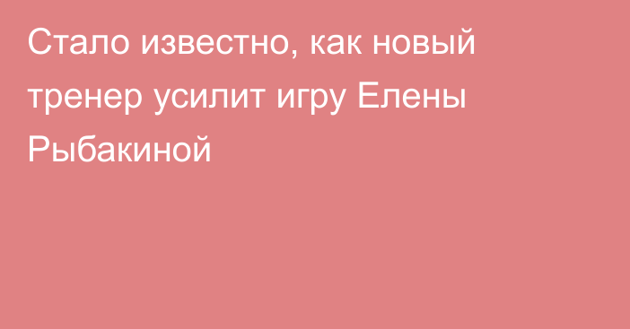 Стало известно, как новый тренер усилит игру Елены Рыбакиной