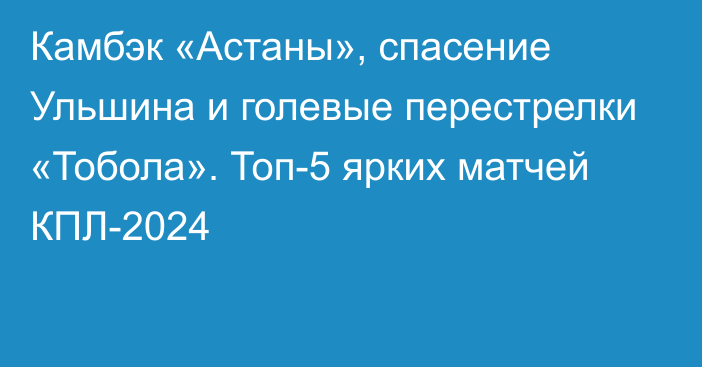 Камбэк «Астаны», спасение Ульшина и голевые перестрелки «Тобола». Топ-5 ярких матчей КПЛ-2024