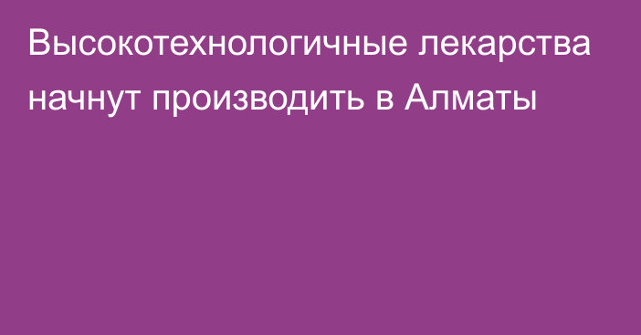 Высокотехнологичные лекарства начнут производить в Алматы