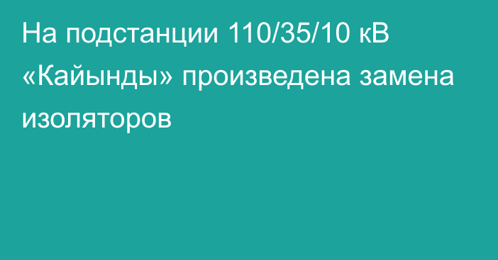 На подстанции 110/35/10 кВ «Кайынды» произведена замена изоляторов