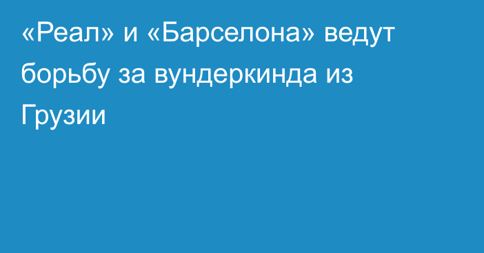 «Реал» и «Барселона» ведут борьбу за вундеркинда из Грузии