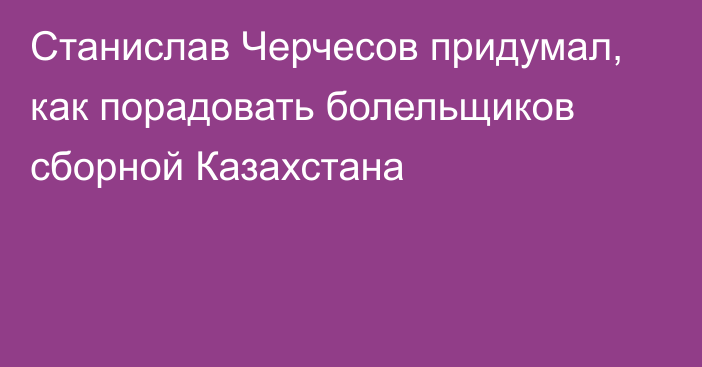 Станислав Черчесов придумал, как порадовать болельщиков сборной Казахстана