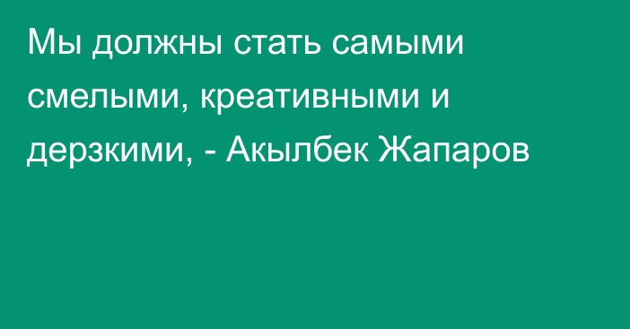 Мы должны стать самыми смелыми, креативными и дерзкими, - Акылбек Жапаров