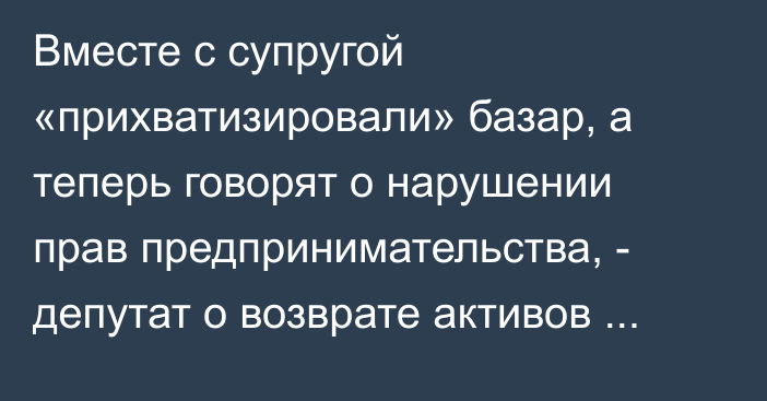 Вместе с супругой «прихватизировали» базар, а теперь говорят о нарушении прав предпринимательства, - депутат о возврате активов государству