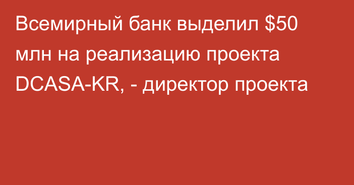 Всемирный банк выделил $50 млн на реализацию проекта DCASA-KR, - директор проекта