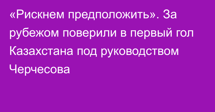 «Рискнем предположить». За рубежом поверили в первый гол Казахстана под руководством Черчесова