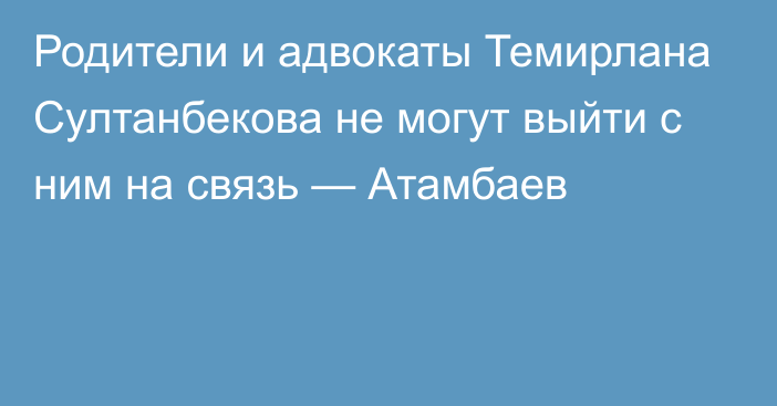 Родители и адвокаты Темирлана Султанбекова не могут выйти с ним на связь — Атамбаев