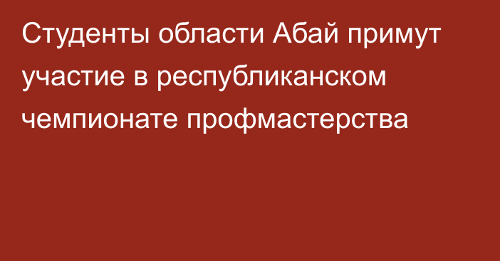 Студенты области Абай примут участие в республиканском чемпионате профмастерства