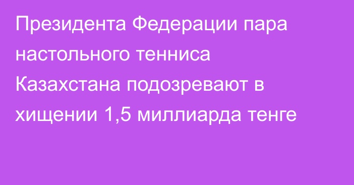 Президента Федерации пара настольного тенниса Казахстана подозревают в хищении 1,5 миллиарда тенге