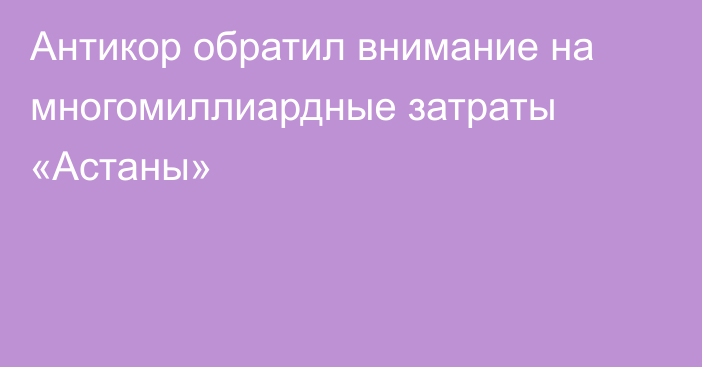 Антикор обратил внимание на многомиллиардные затраты «Астаны»