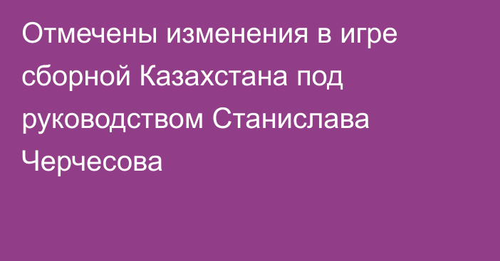 Отмечены изменения в игре сборной Казахстана под руководством Станислава Черчесова