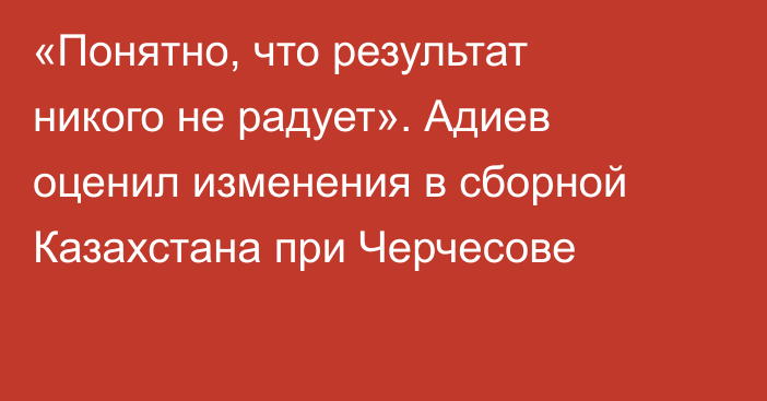 «Понятно, что результат никого не радует». Адиев оценил изменения в сборной Казахстана при Черчесове