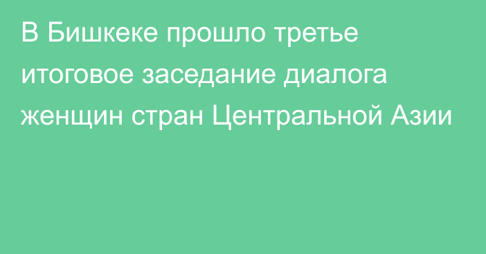 В Бишкеке прошло третье итоговое заседание диалога женщин стран Центральной Азии