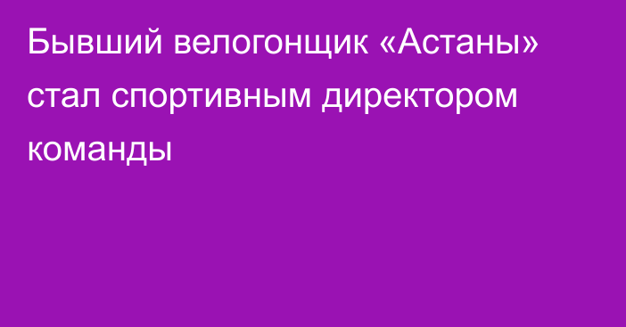 Бывший велогонщик «Астаны» стал спортивным директором команды