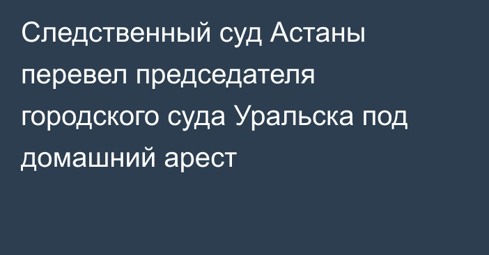 Следственный суд Астаны перевел председателя городского суда Уральска под домашний арест