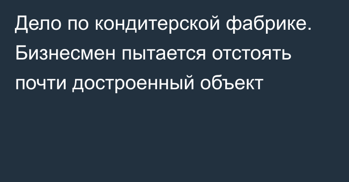 Дело по кондитерской фабрике. Бизнесмен пытается отстоять почти достроенный объект