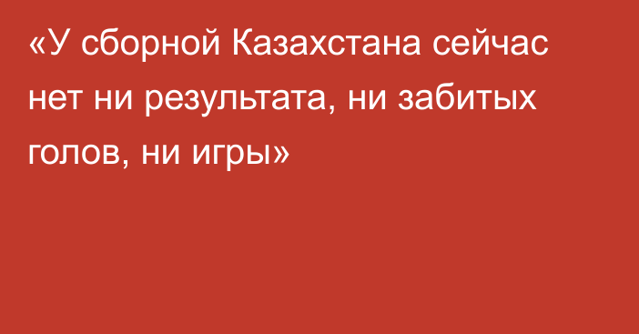 «У сборной Казахстана сейчас нет ни результата, ни забитых голов, ни игры»