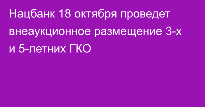 Нацбанк 18 октября проведет внеаукционное размещение 3-х и 5-летних ГКО