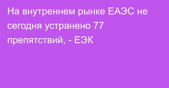 На внутреннем рынке ЕАЭС не сегодня устранено 77 препятствий, - ЕЭК