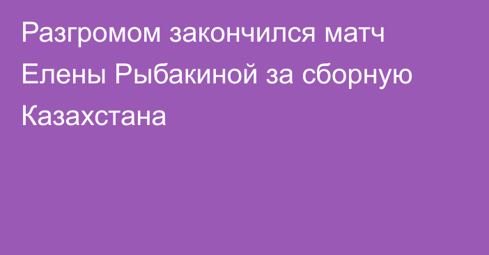 Разгромом закончился матч Елены Рыбакиной за сборную Казахстана