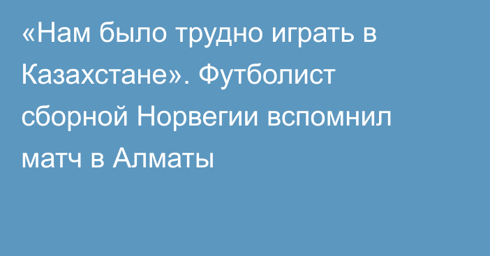 «Нам было трудно играть в Казахстане». Футболист сборной Норвегии вспомнил матч в Алматы